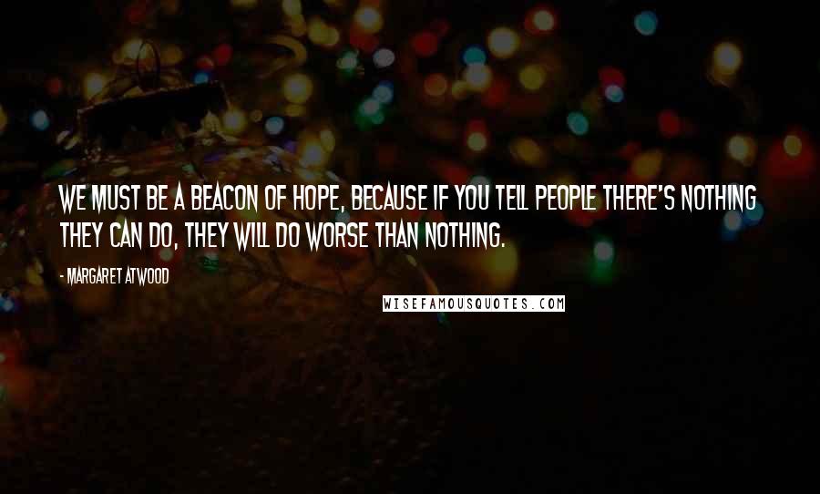 Margaret Atwood Quotes: We must be a beacon of hope, because if you tell people there's nothing they can do, they will do worse than nothing.