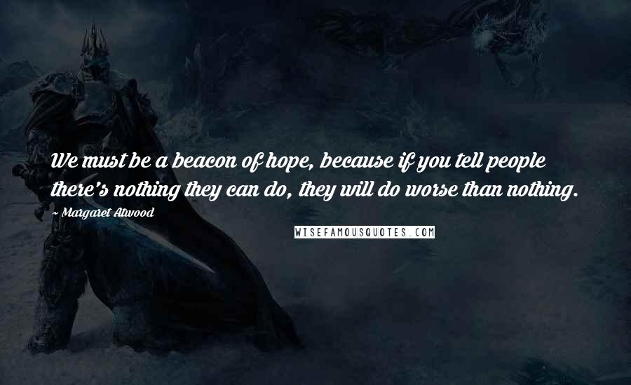 Margaret Atwood Quotes: We must be a beacon of hope, because if you tell people there's nothing they can do, they will do worse than nothing.