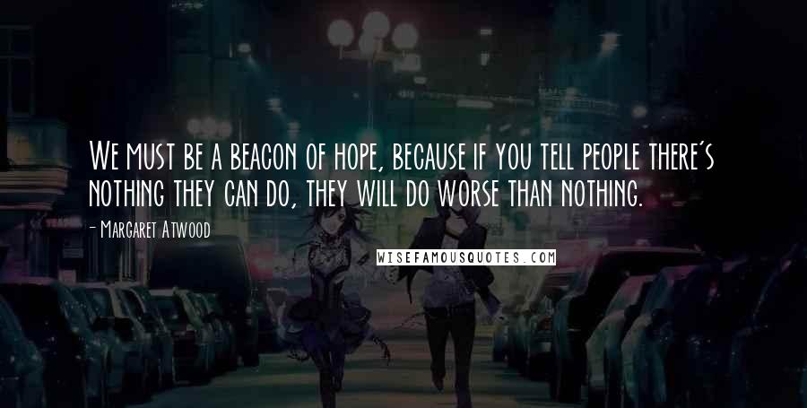 Margaret Atwood Quotes: We must be a beacon of hope, because if you tell people there's nothing they can do, they will do worse than nothing.