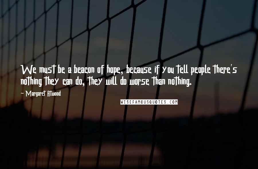 Margaret Atwood Quotes: We must be a beacon of hope, because if you tell people there's nothing they can do, they will do worse than nothing.