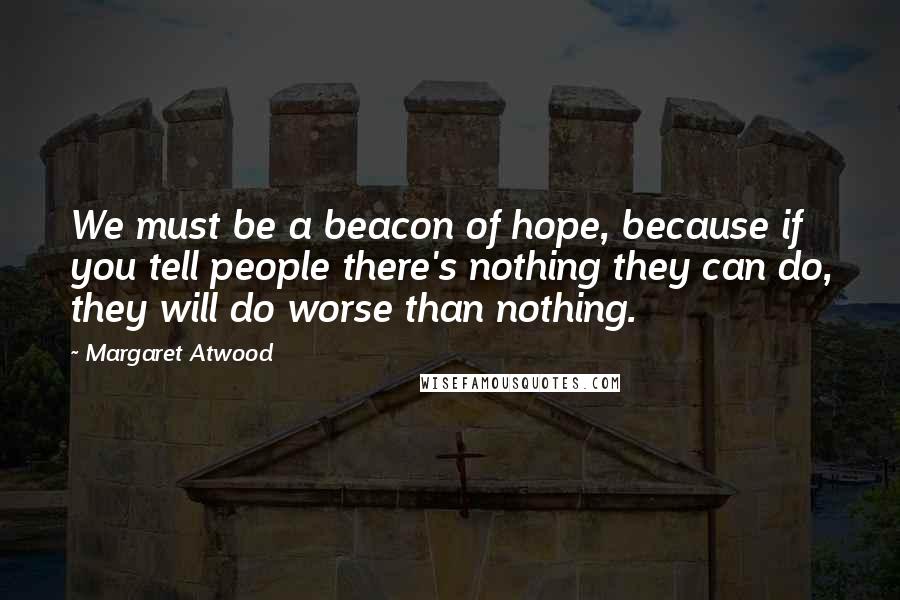 Margaret Atwood Quotes: We must be a beacon of hope, because if you tell people there's nothing they can do, they will do worse than nothing.