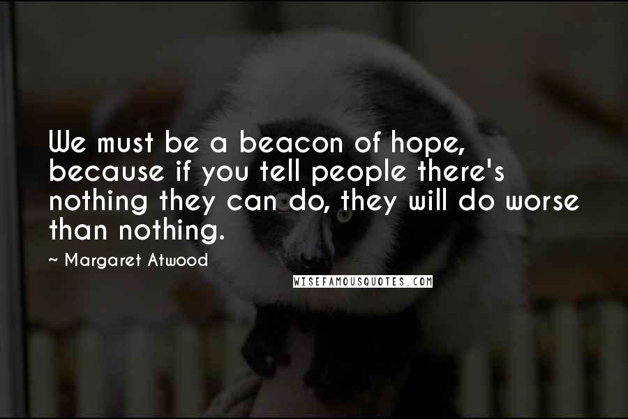 Margaret Atwood Quotes: We must be a beacon of hope, because if you tell people there's nothing they can do, they will do worse than nothing.