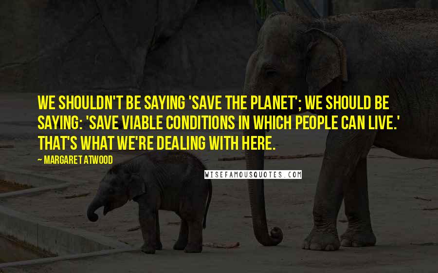Margaret Atwood Quotes: We shouldn't be saying 'Save the planet'; we should be saying: 'Save viable conditions in which people can live.' That's what we're dealing with here.