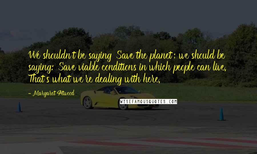 Margaret Atwood Quotes: We shouldn't be saying 'Save the planet'; we should be saying: 'Save viable conditions in which people can live.' That's what we're dealing with here.