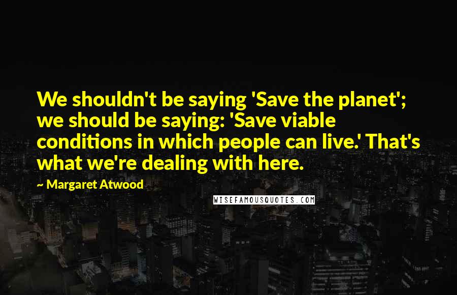 Margaret Atwood Quotes: We shouldn't be saying 'Save the planet'; we should be saying: 'Save viable conditions in which people can live.' That's what we're dealing with here.