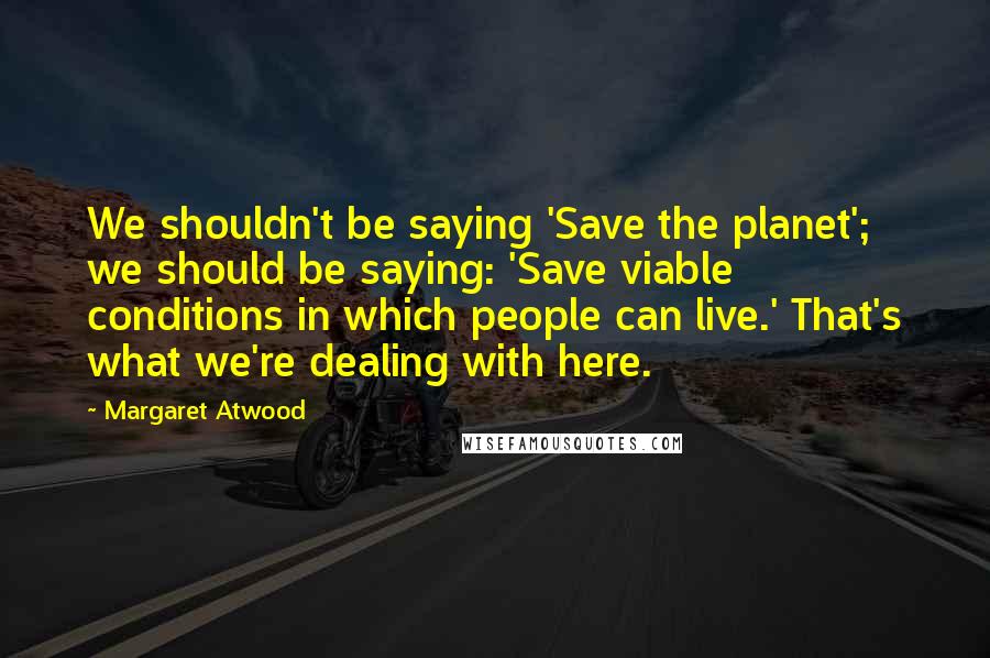 Margaret Atwood Quotes: We shouldn't be saying 'Save the planet'; we should be saying: 'Save viable conditions in which people can live.' That's what we're dealing with here.