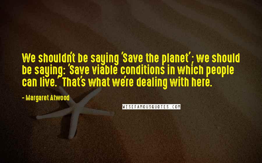 Margaret Atwood Quotes: We shouldn't be saying 'Save the planet'; we should be saying: 'Save viable conditions in which people can live.' That's what we're dealing with here.