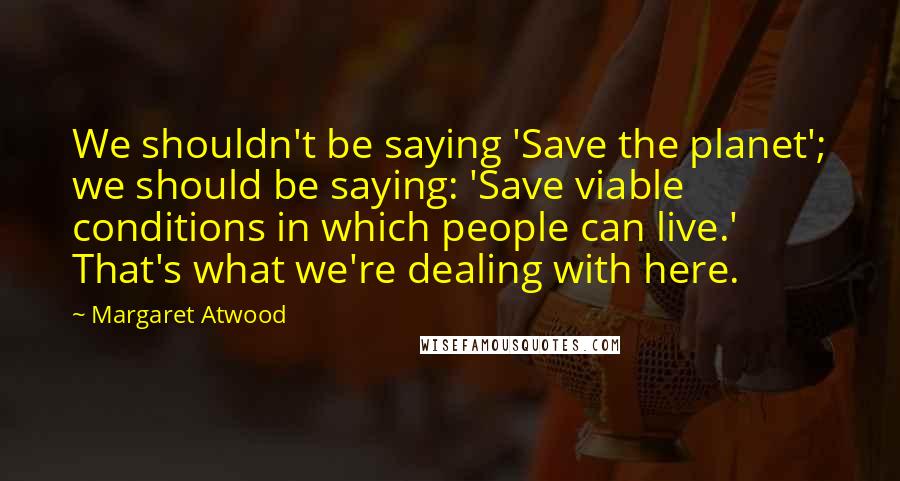 Margaret Atwood Quotes: We shouldn't be saying 'Save the planet'; we should be saying: 'Save viable conditions in which people can live.' That's what we're dealing with here.