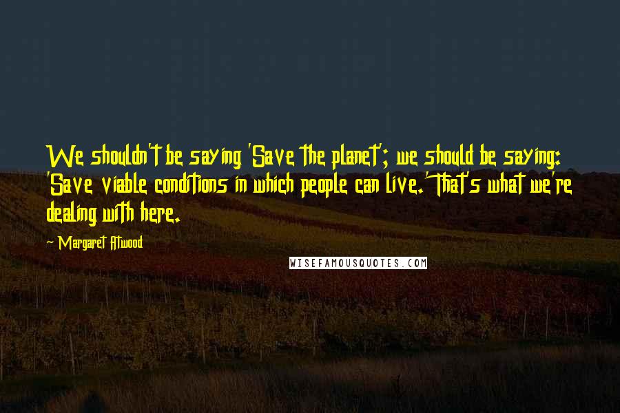 Margaret Atwood Quotes: We shouldn't be saying 'Save the planet'; we should be saying: 'Save viable conditions in which people can live.' That's what we're dealing with here.