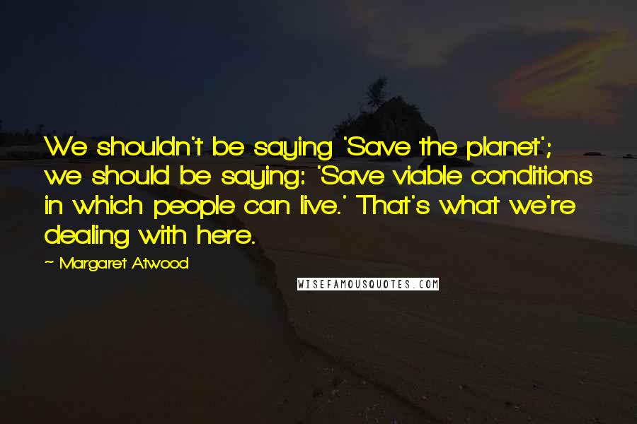 Margaret Atwood Quotes: We shouldn't be saying 'Save the planet'; we should be saying: 'Save viable conditions in which people can live.' That's what we're dealing with here.