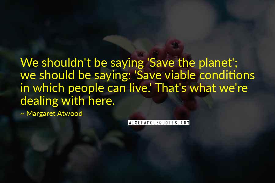 Margaret Atwood Quotes: We shouldn't be saying 'Save the planet'; we should be saying: 'Save viable conditions in which people can live.' That's what we're dealing with here.