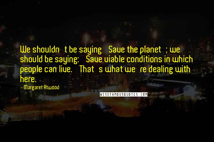 Margaret Atwood Quotes: We shouldn't be saying 'Save the planet'; we should be saying: 'Save viable conditions in which people can live.' That's what we're dealing with here.
