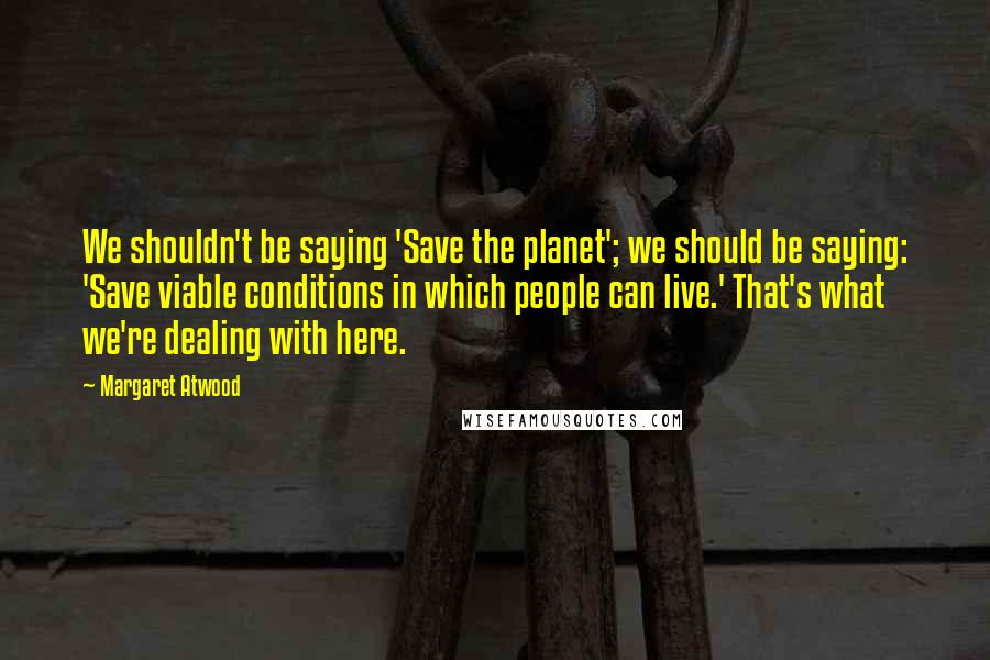 Margaret Atwood Quotes: We shouldn't be saying 'Save the planet'; we should be saying: 'Save viable conditions in which people can live.' That's what we're dealing with here.