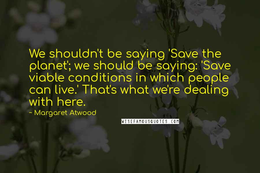 Margaret Atwood Quotes: We shouldn't be saying 'Save the planet'; we should be saying: 'Save viable conditions in which people can live.' That's what we're dealing with here.
