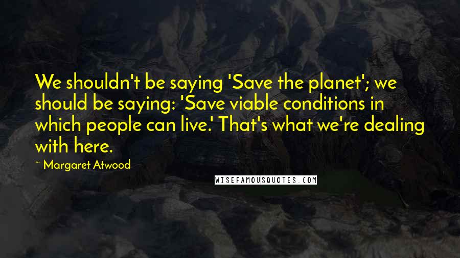 Margaret Atwood Quotes: We shouldn't be saying 'Save the planet'; we should be saying: 'Save viable conditions in which people can live.' That's what we're dealing with here.