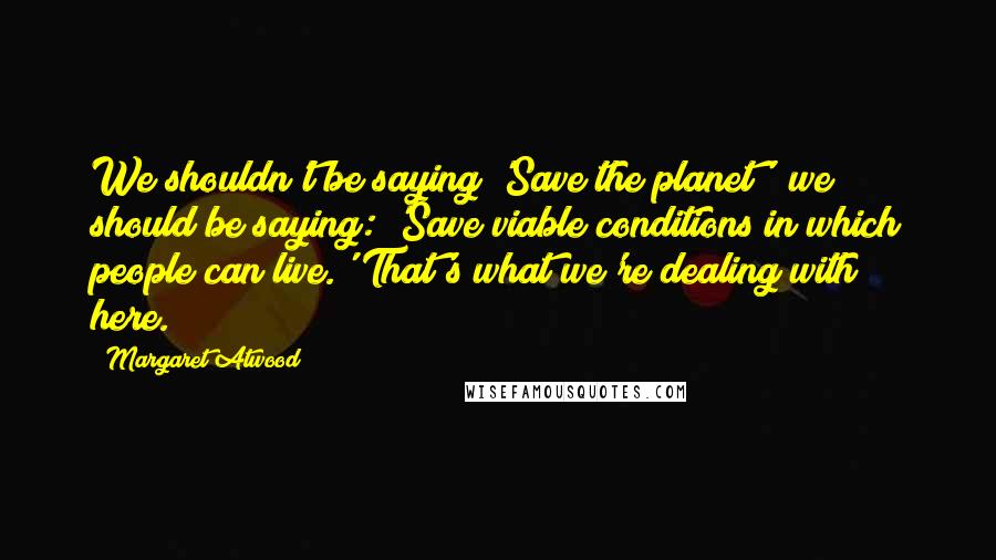 Margaret Atwood Quotes: We shouldn't be saying 'Save the planet'; we should be saying: 'Save viable conditions in which people can live.' That's what we're dealing with here.