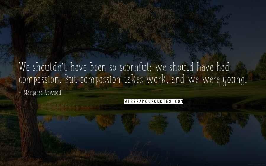 Margaret Atwood Quotes: We shouldn't have been so scornful; we should have had compassion. But compassion takes work, and we were young.