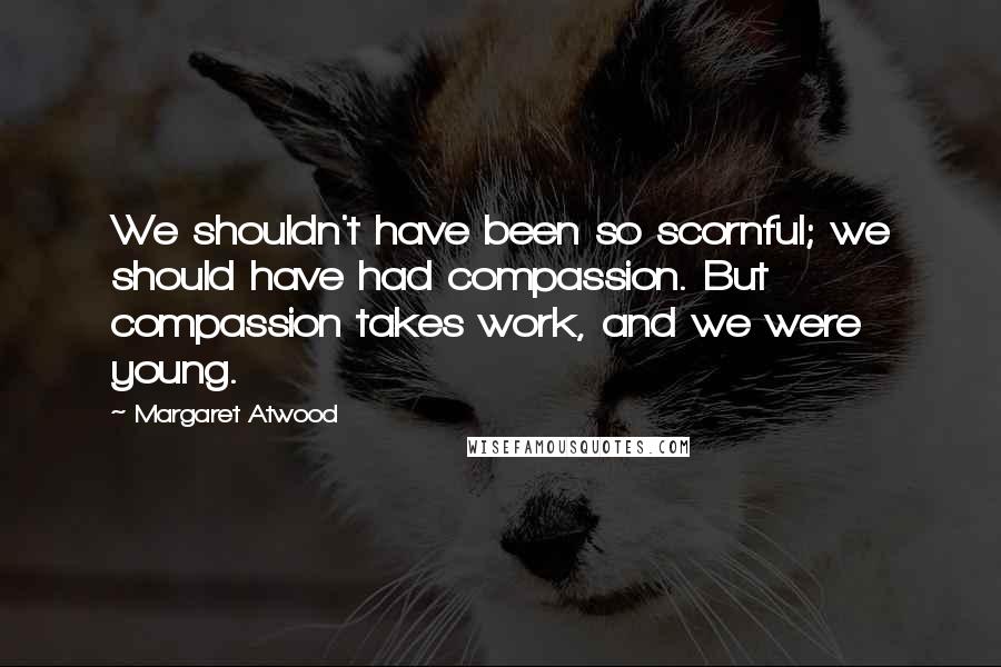 Margaret Atwood Quotes: We shouldn't have been so scornful; we should have had compassion. But compassion takes work, and we were young.