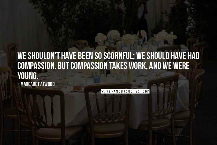 Margaret Atwood Quotes: We shouldn't have been so scornful; we should have had compassion. But compassion takes work, and we were young.