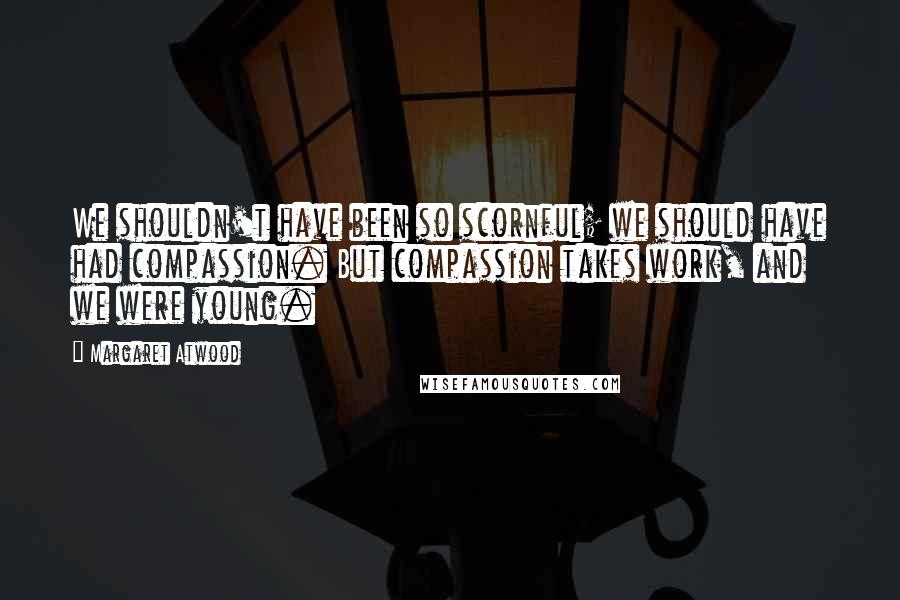 Margaret Atwood Quotes: We shouldn't have been so scornful; we should have had compassion. But compassion takes work, and we were young.