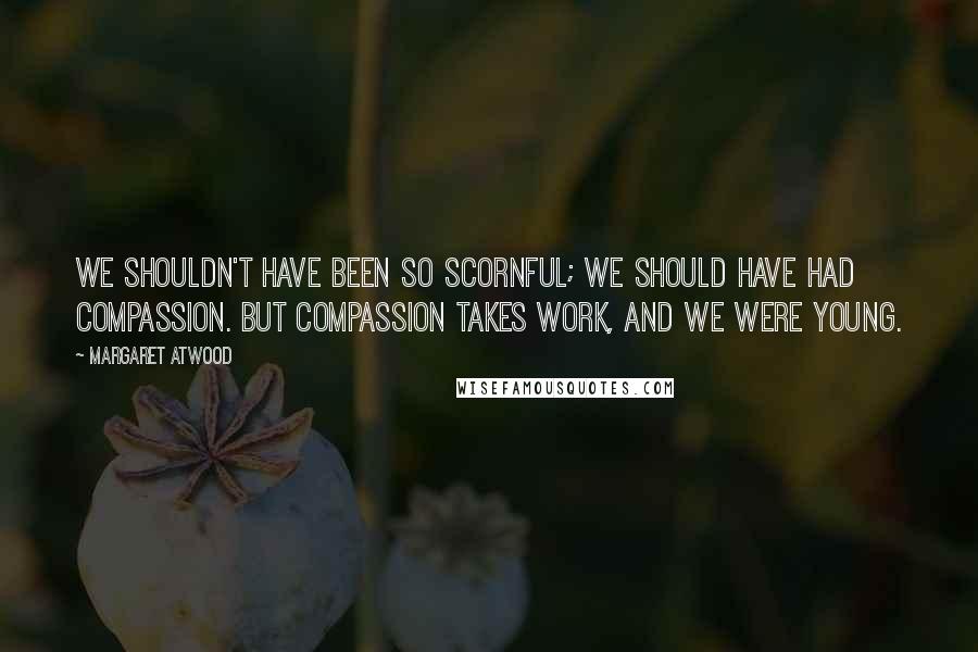 Margaret Atwood Quotes: We shouldn't have been so scornful; we should have had compassion. But compassion takes work, and we were young.