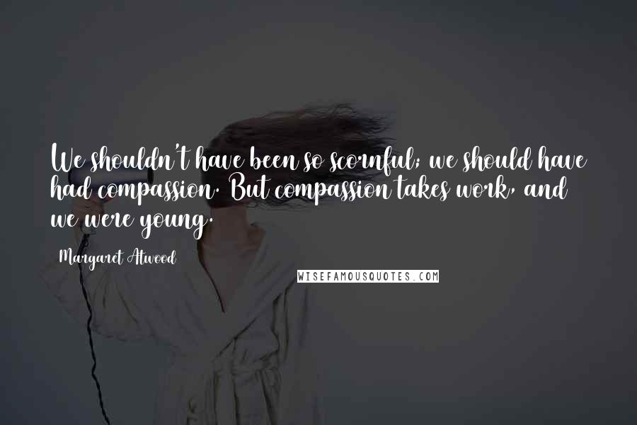 Margaret Atwood Quotes: We shouldn't have been so scornful; we should have had compassion. But compassion takes work, and we were young.