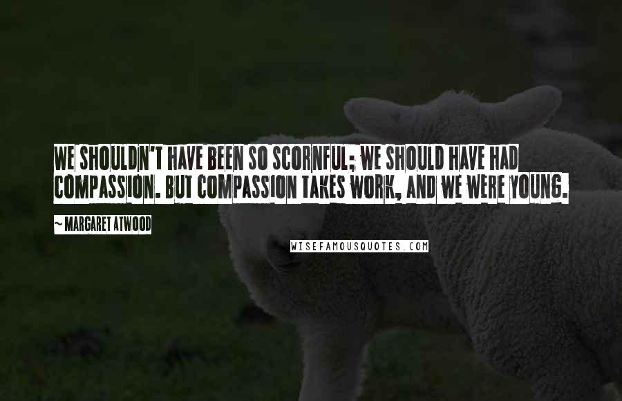 Margaret Atwood Quotes: We shouldn't have been so scornful; we should have had compassion. But compassion takes work, and we were young.