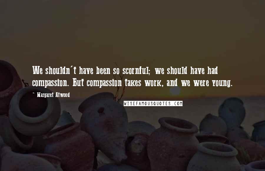 Margaret Atwood Quotes: We shouldn't have been so scornful; we should have had compassion. But compassion takes work, and we were young.