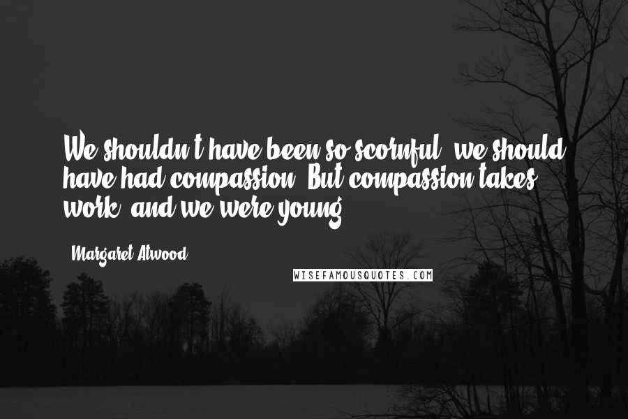 Margaret Atwood Quotes: We shouldn't have been so scornful; we should have had compassion. But compassion takes work, and we were young.