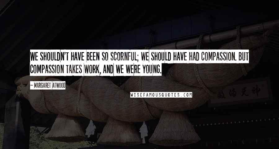 Margaret Atwood Quotes: We shouldn't have been so scornful; we should have had compassion. But compassion takes work, and we were young.