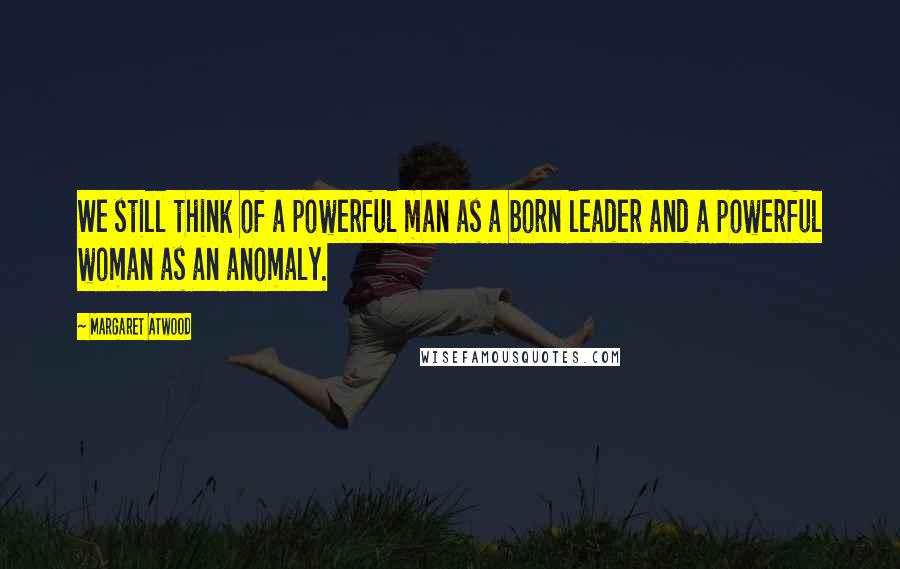 Margaret Atwood Quotes: We still think of a powerful man as a born leader and a powerful woman as an anomaly.
