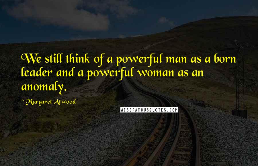 Margaret Atwood Quotes: We still think of a powerful man as a born leader and a powerful woman as an anomaly.