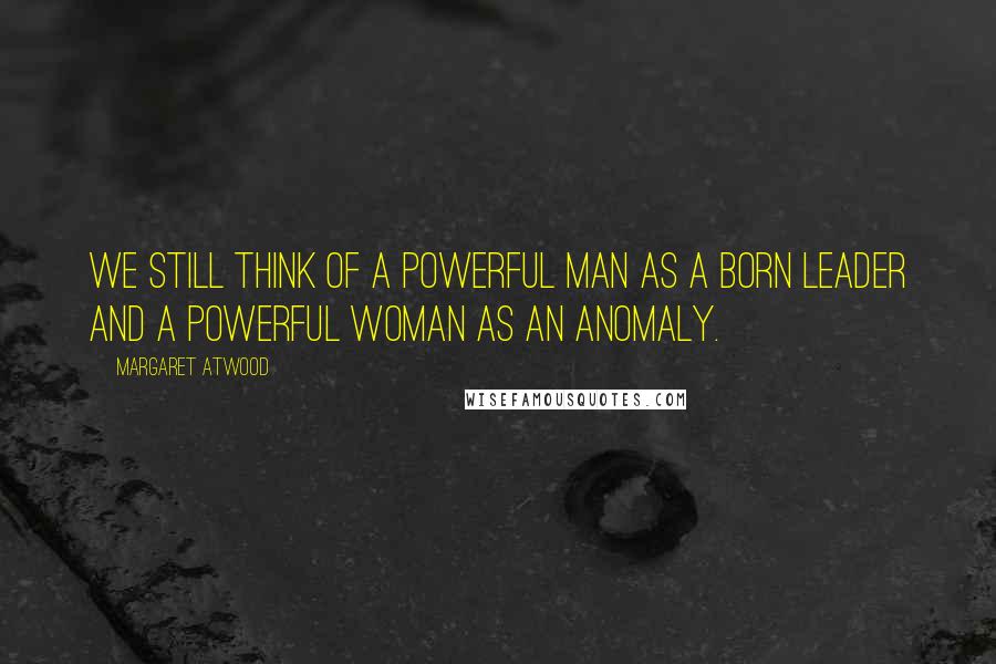 Margaret Atwood Quotes: We still think of a powerful man as a born leader and a powerful woman as an anomaly.
