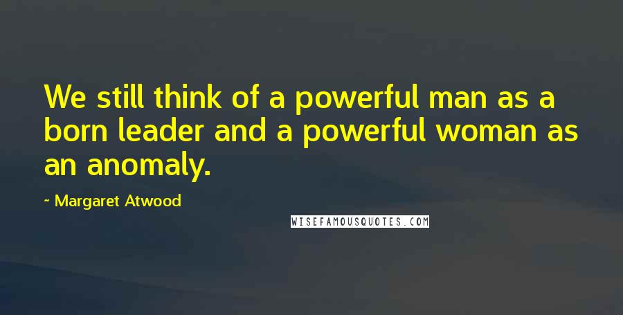 Margaret Atwood Quotes: We still think of a powerful man as a born leader and a powerful woman as an anomaly.