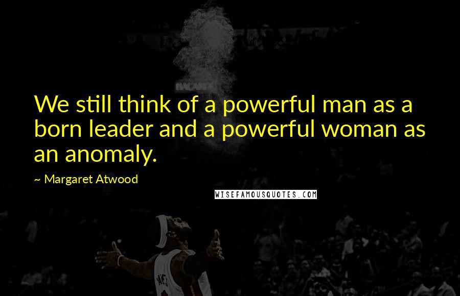 Margaret Atwood Quotes: We still think of a powerful man as a born leader and a powerful woman as an anomaly.