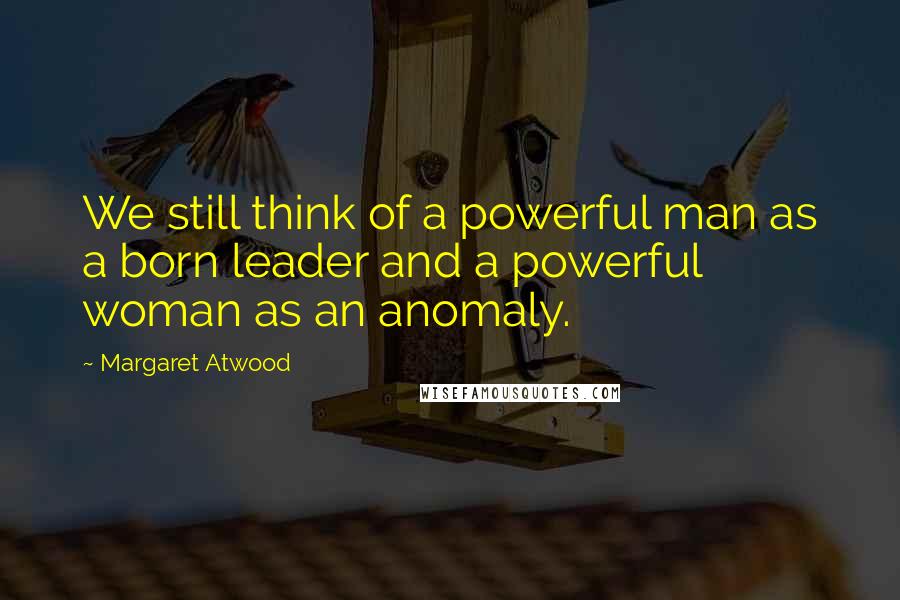 Margaret Atwood Quotes: We still think of a powerful man as a born leader and a powerful woman as an anomaly.