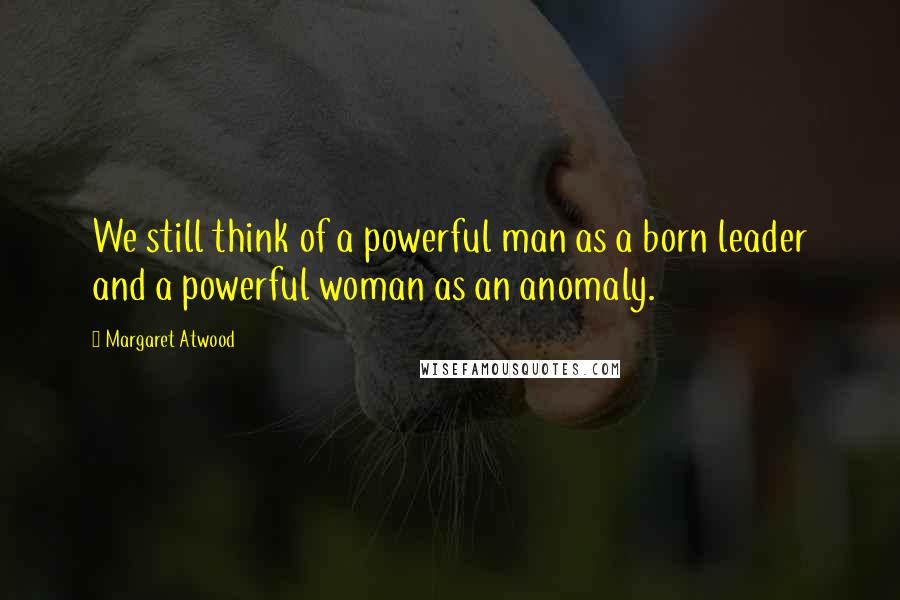 Margaret Atwood Quotes: We still think of a powerful man as a born leader and a powerful woman as an anomaly.