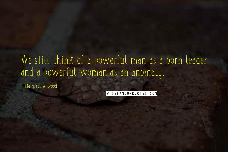 Margaret Atwood Quotes: We still think of a powerful man as a born leader and a powerful woman as an anomaly.