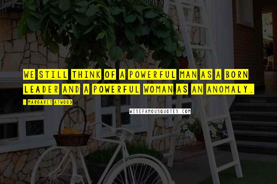 Margaret Atwood Quotes: We still think of a powerful man as a born leader and a powerful woman as an anomaly.