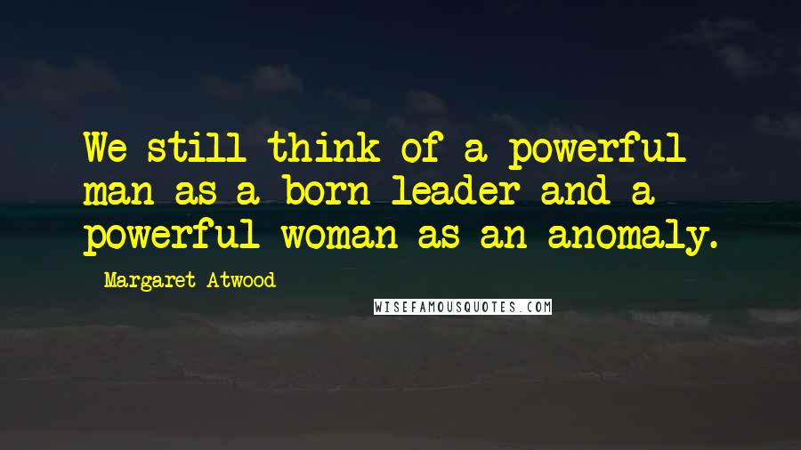 Margaret Atwood Quotes: We still think of a powerful man as a born leader and a powerful woman as an anomaly.