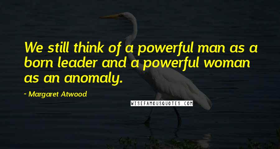 Margaret Atwood Quotes: We still think of a powerful man as a born leader and a powerful woman as an anomaly.