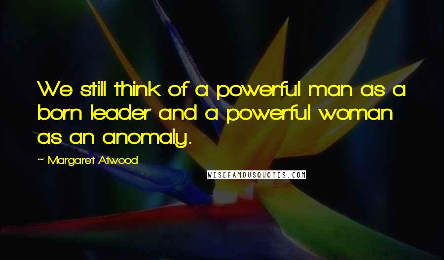 Margaret Atwood Quotes: We still think of a powerful man as a born leader and a powerful woman as an anomaly.