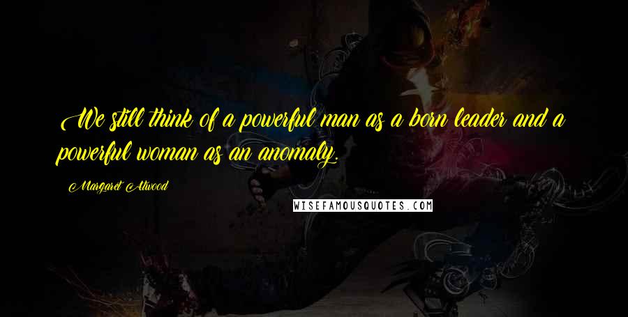 Margaret Atwood Quotes: We still think of a powerful man as a born leader and a powerful woman as an anomaly.