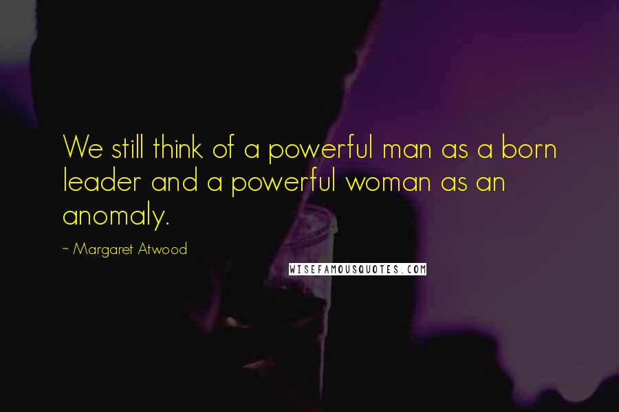Margaret Atwood Quotes: We still think of a powerful man as a born leader and a powerful woman as an anomaly.