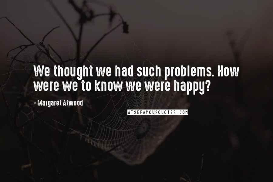 Margaret Atwood Quotes: We thought we had such problems. How were we to know we were happy?