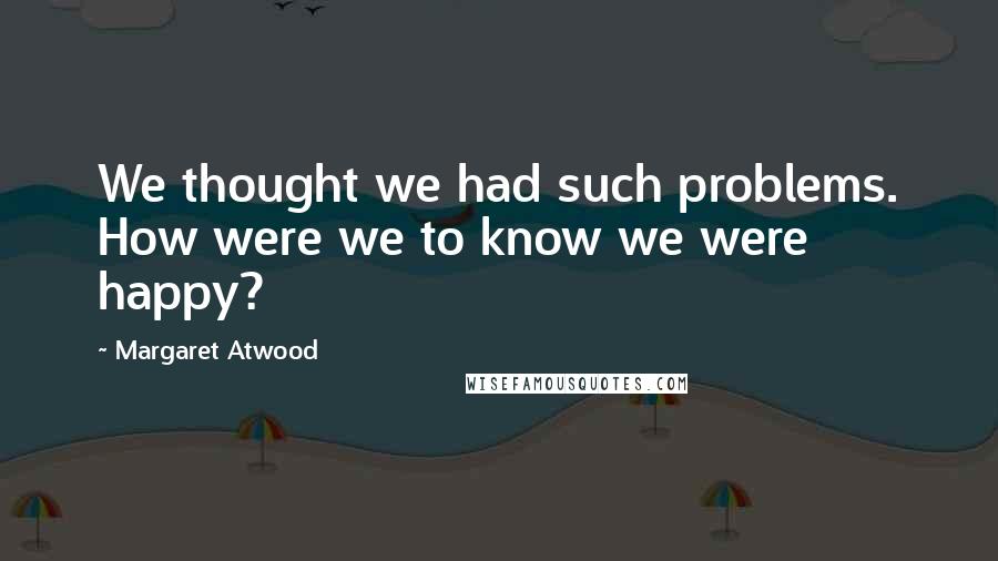 Margaret Atwood Quotes: We thought we had such problems. How were we to know we were happy?