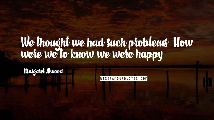 Margaret Atwood Quotes: We thought we had such problems. How were we to know we were happy?