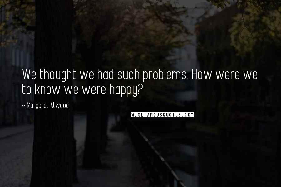 Margaret Atwood Quotes: We thought we had such problems. How were we to know we were happy?