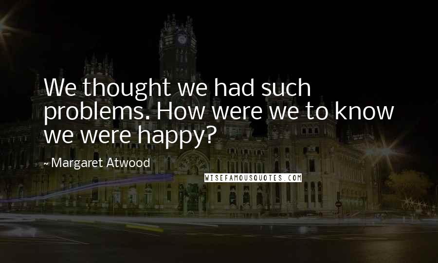Margaret Atwood Quotes: We thought we had such problems. How were we to know we were happy?