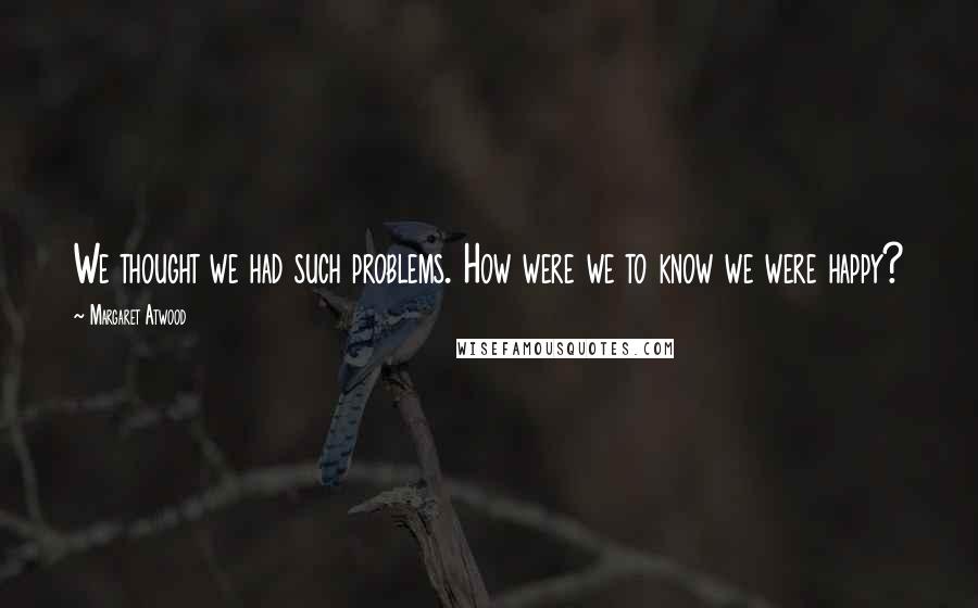 Margaret Atwood Quotes: We thought we had such problems. How were we to know we were happy?